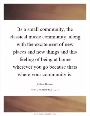 Its a small community, the classical music community, along with the excitement of new places and new things and this feeling of being at home wherever you go because thats where your community is Picture Quote #1