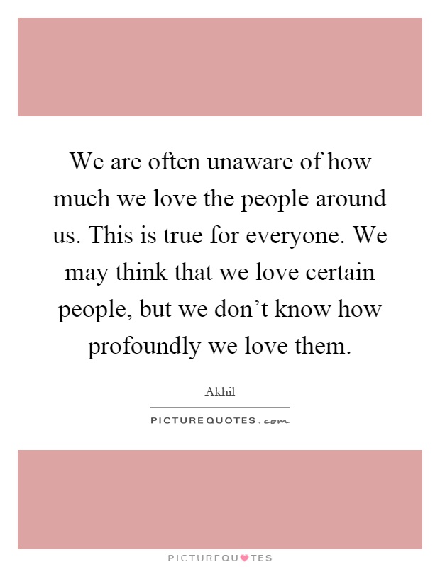 We are often unaware of how much we love the people around us. This is true for everyone. We may think that we love certain people, but we don't know how profoundly we love them Picture Quote #1
