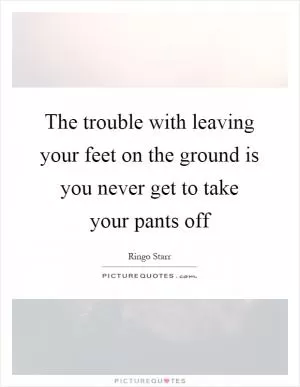 The trouble with leaving your feet on the ground is you never get to take your pants off Picture Quote #1
