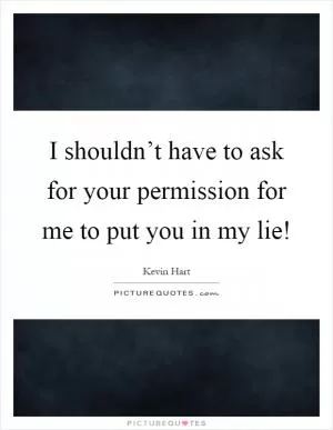I shouldn’t have to ask for your permission for me to put you in my lie! Picture Quote #1