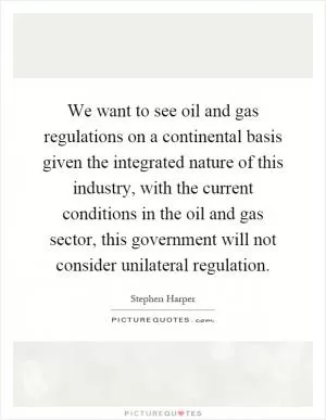 We want to see oil and gas regulations on a continental basis given the integrated nature of this industry, with the current conditions in the oil and gas sector, this government will not consider unilateral regulation Picture Quote #1