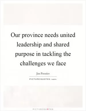 Our province needs united leadership and shared purpose in tackling the challenges we face Picture Quote #1