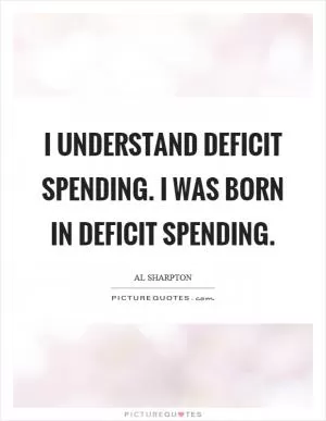 I understand deficit spending. I was born in deficit spending Picture Quote #1