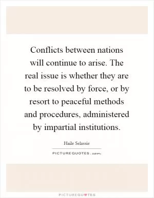 Conflicts between nations will continue to arise. The real issue is whether they are to be resolved by force, or by resort to peaceful methods and procedures, administered by impartial institutions Picture Quote #1