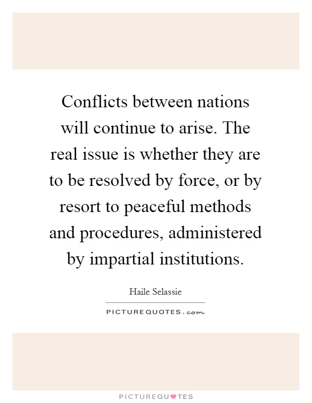 Conflicts between nations will continue to arise. The real issue is whether they are to be resolved by force, or by resort to peaceful methods and procedures, administered by impartial institutions Picture Quote #1