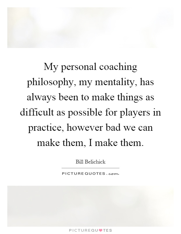 My personal coaching philosophy, my mentality, has always been to make things as difficult as possible for players in practice, however bad we can make them, I make them Picture Quote #1