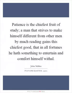 Patience is the chiefest fruit of study; a man that strives to make himself different from other men by much reading gains this chiefest good, that in all fortunes he hath something to entertain and comfort himself withal Picture Quote #1