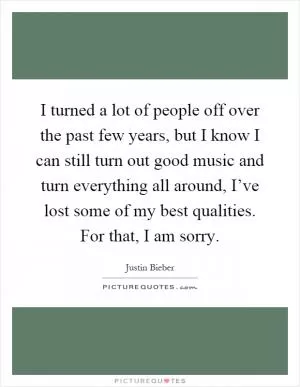 I turned a lot of people off over the past few years, but I know I can still turn out good music and turn everything all around, I’ve lost some of my best qualities. For that, I am sorry Picture Quote #1