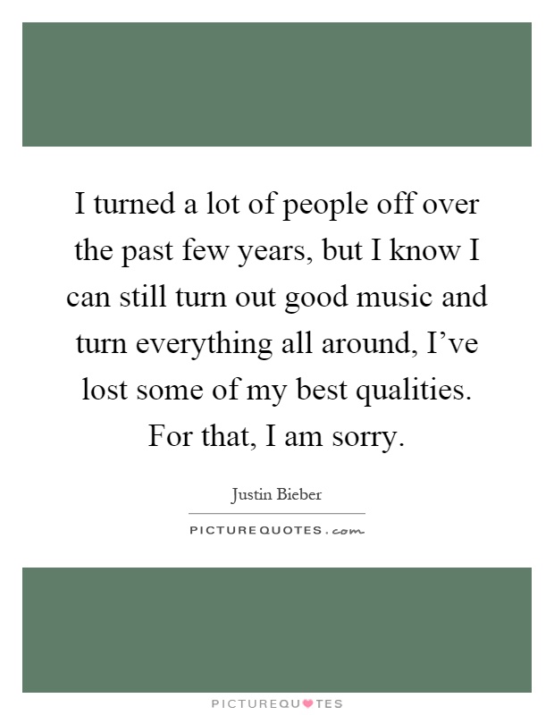 I turned a lot of people off over the past few years, but I know I can still turn out good music and turn everything all around, I've lost some of my best qualities. For that, I am sorry Picture Quote #1