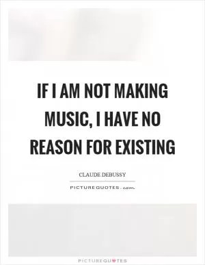If I am not making music, I have no reason for existing Picture Quote #1
