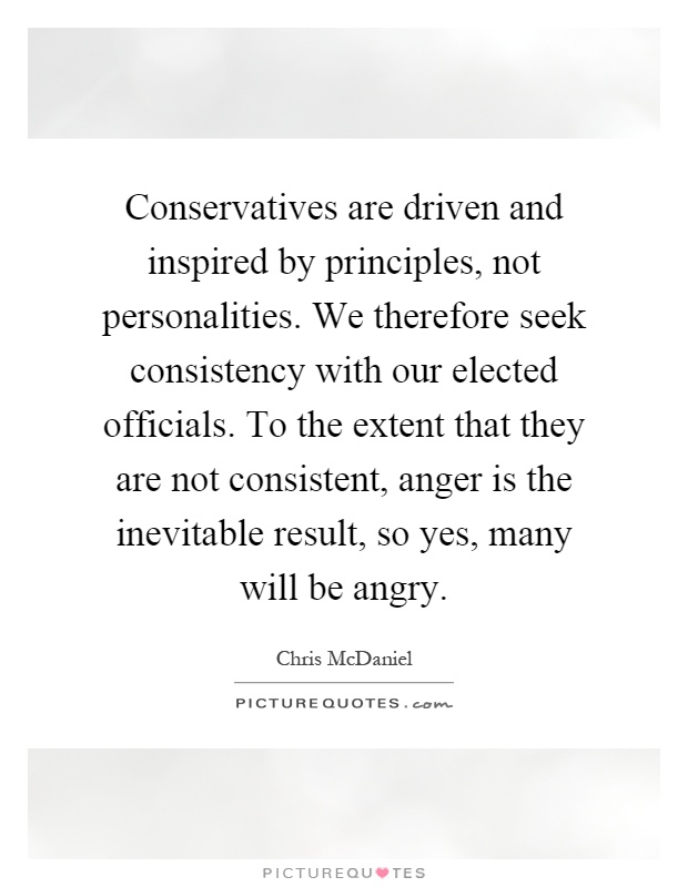 Conservatives are driven and inspired by principles, not personalities. We therefore seek consistency with our elected officials. To the extent that they are not consistent, anger is the inevitable result, so yes, many will be angry Picture Quote #1