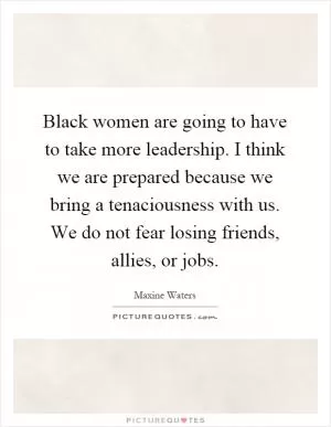 Black women are going to have to take more leadership. I think we are prepared because we bring a tenaciousness with us. We do not fear losing friends, allies, or jobs Picture Quote #1