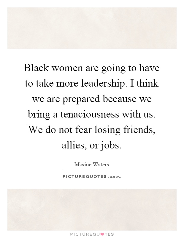 Black women are going to have to take more leadership. I think we are prepared because we bring a tenaciousness with us. We do not fear losing friends, allies, or jobs Picture Quote #1
