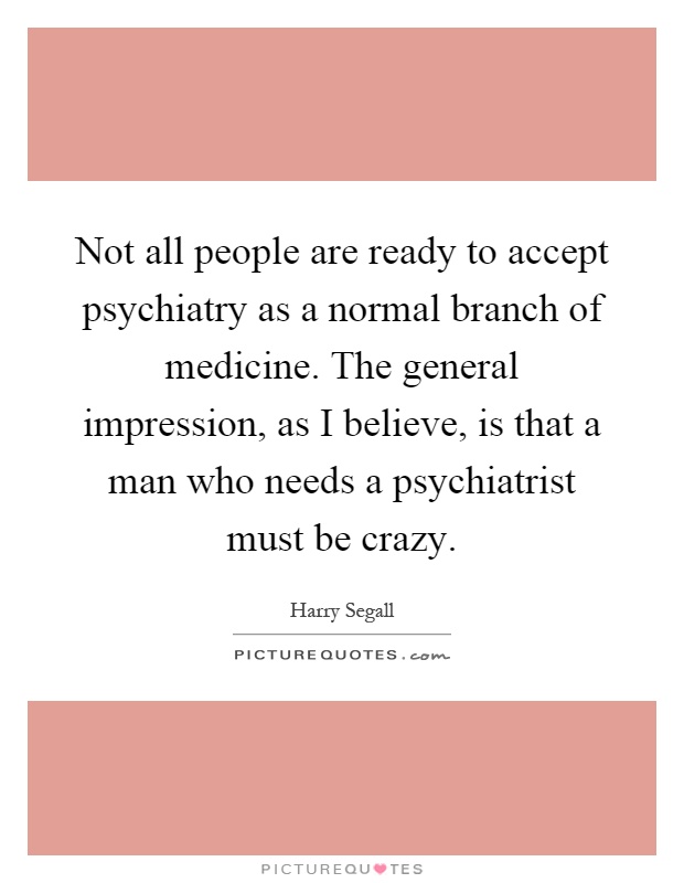 Not all people are ready to accept psychiatry as a normal branch of medicine. The general impression, as I believe, is that a man who needs a psychiatrist must be crazy Picture Quote #1