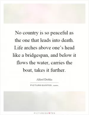 No country is so peaceful as the one that leads into death. Life arches above one’s head like a bridgespan, and below it flows the water, carries the boat, takes it further Picture Quote #1