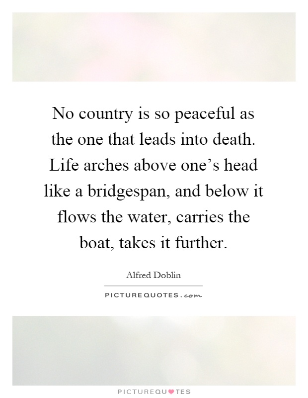 No country is so peaceful as the one that leads into death. Life arches above one's head like a bridgespan, and below it flows the water, carries the boat, takes it further Picture Quote #1