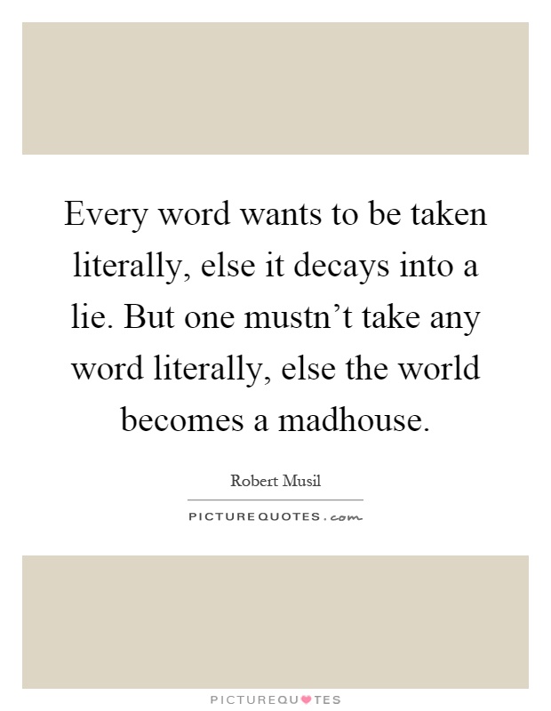 Every word wants to be taken literally, else it decays into a lie. But one mustn't take any word literally, else the world becomes a madhouse Picture Quote #1