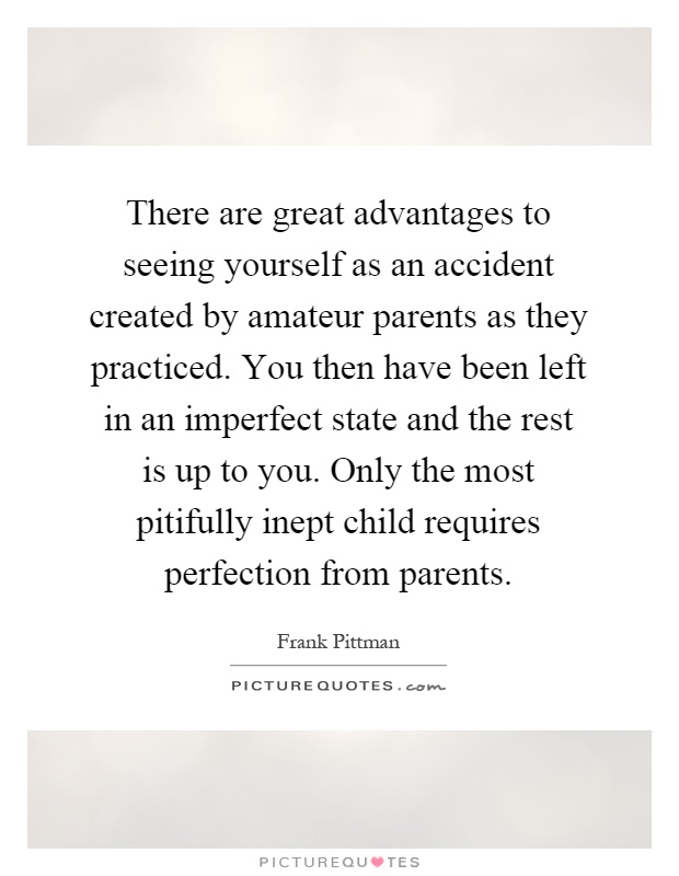 There are great advantages to seeing yourself as an accident created by amateur parents as they practiced. You then have been left in an imperfect state and the rest is up to you. Only the most pitifully inept child requires perfection from parents Picture Quote #1