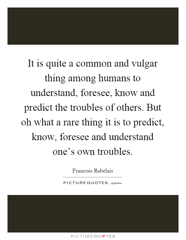 It is quite a common and vulgar thing among humans to understand, foresee, know and predict the troubles of others. But oh what a rare thing it is to predict, know, foresee and understand one's own troubles Picture Quote #1