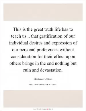This is the great truth life has to teach us... that gratification of our individual desires and expression of our personal preferences without consideration for their effect upon others brings in the end nothing but ruin and devastation Picture Quote #1