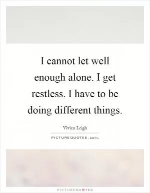 I cannot let well enough alone. I get restless. I have to be doing different things Picture Quote #1