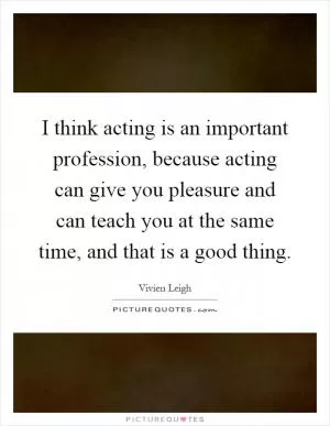 I think acting is an important profession, because acting can give you pleasure and can teach you at the same time, and that is a good thing Picture Quote #1