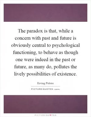 The paradox is that, while a concern with past and future is obviously central to psychological functioning, to behave as though one were indeed in the past or future, as many do, pollutes the lively possibilities of existence Picture Quote #1