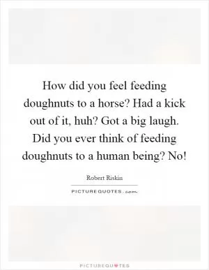 How did you feel feeding doughnuts to a horse? Had a kick out of it, huh? Got a big laugh. Did you ever think of feeding doughnuts to a human being? No! Picture Quote #1