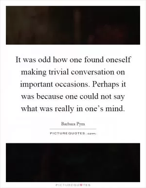 It was odd how one found oneself making trivial conversation on important occasions. Perhaps it was because one could not say what was really in one’s mind Picture Quote #1