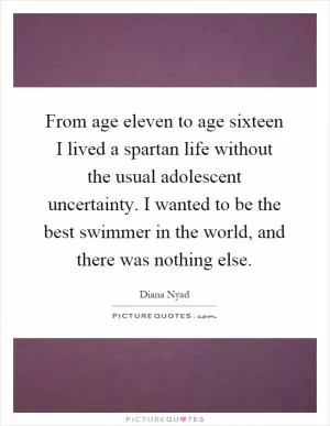 From age eleven to age sixteen I lived a spartan life without the usual adolescent uncertainty. I wanted to be the best swimmer in the world, and there was nothing else Picture Quote #1