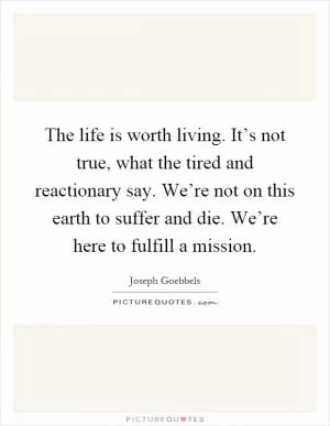 The life is worth living. It’s not true, what the tired and reactionary say. We’re not on this earth to suffer and die. We’re here to fulfill a mission Picture Quote #1