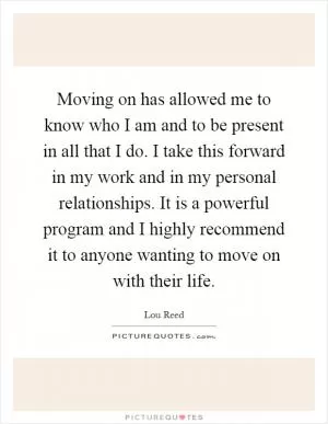 Moving on has allowed me to know who I am and to be present in all that I do. I take this forward in my work and in my personal relationships. It is a powerful program and I highly recommend it to anyone wanting to move on with their life Picture Quote #1