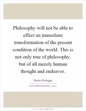 Philosophy will not be able to effect an immediate transformation of the present condition of the world. This is not only true of philosophy, but of all merely human thought and endeavor Picture Quote #1