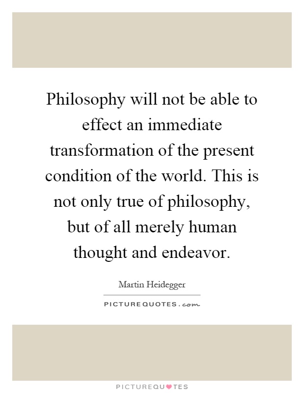 Philosophy will not be able to effect an immediate transformation of the present condition of the world. This is not only true of philosophy, but of all merely human thought and endeavor Picture Quote #1