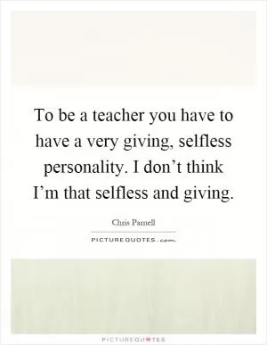 To be a teacher you have to have a very giving, selfless personality. I don’t think I’m that selfless and giving Picture Quote #1