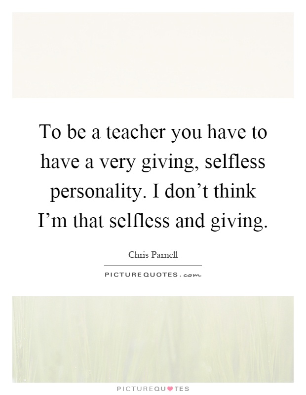 To be a teacher you have to have a very giving, selfless personality. I don't think I'm that selfless and giving Picture Quote #1