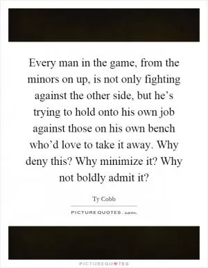 Every man in the game, from the minors on up, is not only fighting against the other side, but he’s trying to hold onto his own job against those on his own bench who’d love to take it away. Why deny this? Why minimize it? Why not boldly admit it? Picture Quote #1