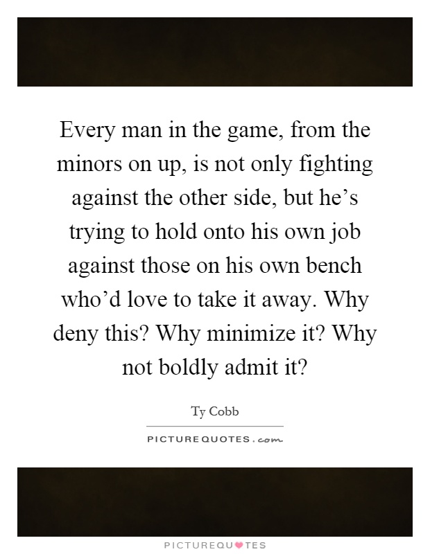 Every man in the game, from the minors on up, is not only fighting against the other side, but he's trying to hold onto his own job against those on his own bench who'd love to take it away. Why deny this? Why minimize it? Why not boldly admit it? Picture Quote #1