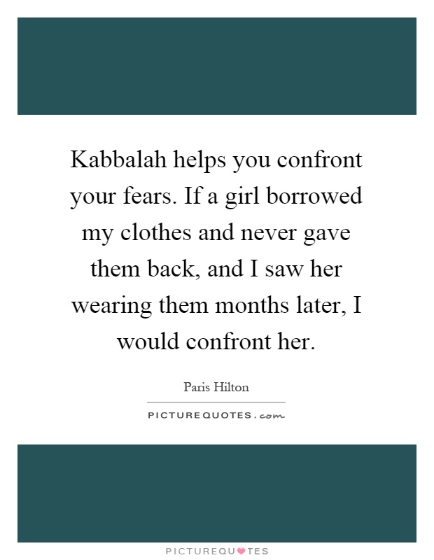 Kabbalah helps you confront your fears. If a girl borrowed my clothes and never gave them back, and I saw her wearing them months later, I would confront her Picture Quote #1
