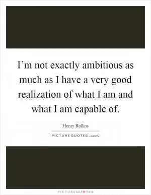 I’m not exactly ambitious as much as I have a very good realization of what I am and what I am capable of Picture Quote #1