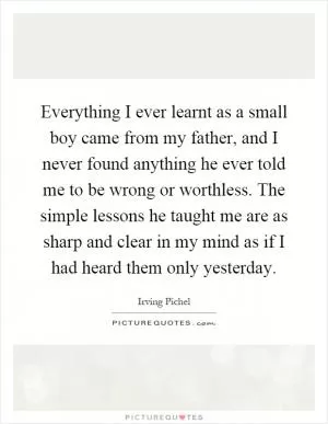 Everything I ever learnt as a small boy came from my father, and I never found anything he ever told me to be wrong or worthless. The simple lessons he taught me are as sharp and clear in my mind as if I had heard them only yesterday Picture Quote #1