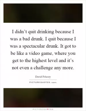 I didn’t quit drinking because I was a bad drunk. I quit because I was a spectacular drunk. It got to be like a video game, where you get to the highest level and it’s not even a challenge any more Picture Quote #1