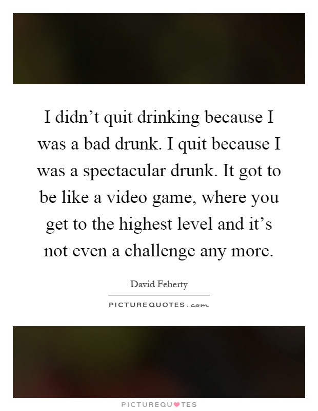 I didn't quit drinking because I was a bad drunk. I quit because I was a spectacular drunk. It got to be like a video game, where you get to the highest level and it's not even a challenge any more Picture Quote #1