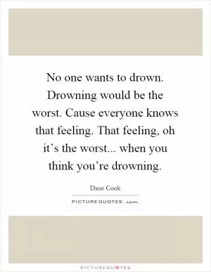 No one wants to drown. Drowning would be the worst. Cause everyone knows that feeling. That feeling, oh it’s the worst... when you think you’re drowning Picture Quote #1