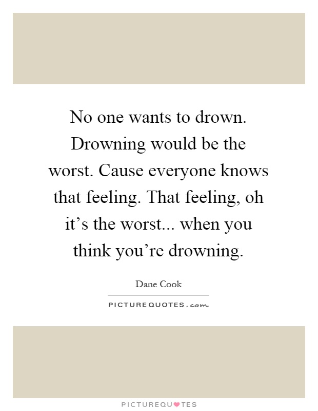 No one wants to drown. Drowning would be the worst. Cause everyone knows that feeling. That feeling, oh it's the worst... when you think you're drowning Picture Quote #1
