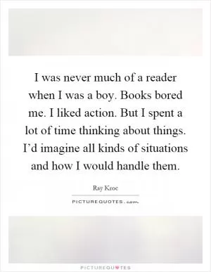 I was never much of a reader when I was a boy. Books bored me. I liked action. But I spent a lot of time thinking about things. I’d imagine all kinds of situations and how I would handle them Picture Quote #1