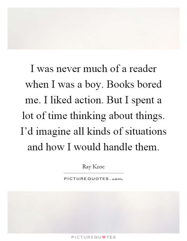 I was never much of a reader when I was a boy. Books bored me. I liked action. But I spent a lot of time thinking about things. I'd imagine all kinds of situations and how I would handle them Picture Quote #1