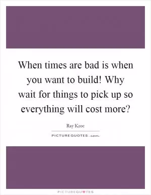 When times are bad is when you want to build! Why wait for things to pick up so everything will cost more? Picture Quote #1