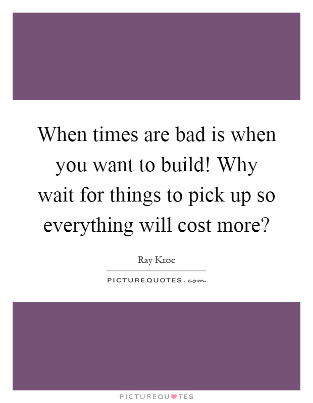 When times are bad is when you want to build! Why wait for things to pick up so everything will cost more? Picture Quote #1