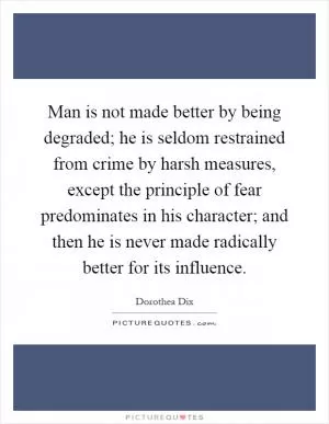 Man is not made better by being degraded; he is seldom restrained from crime by harsh measures, except the principle of fear predominates in his character; and then he is never made radically better for its influence Picture Quote #1